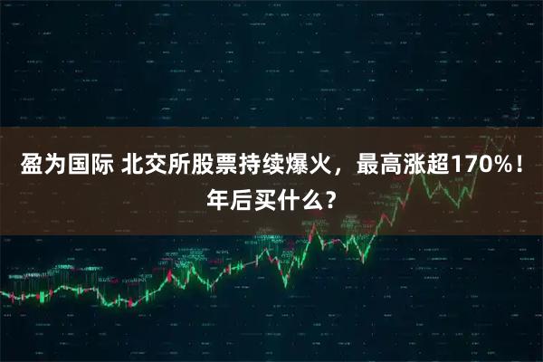 盈为国际 北交所股票持续爆火，最高涨超170%！年后买什么？