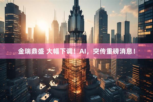 金瑞鼎盛 大幅下调！AI，突传重磅消息！