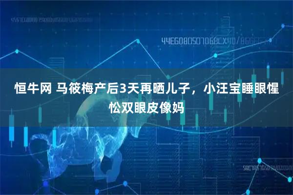 恒牛网 马筱梅产后3天再晒儿子，小汪宝睡眼惺忪双眼皮像妈