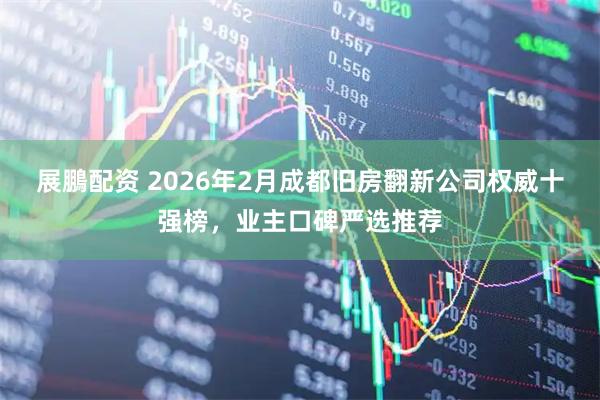 展鵬配资 2026年2月成都旧房翻新公司权威十强榜，业主口碑严选推荐