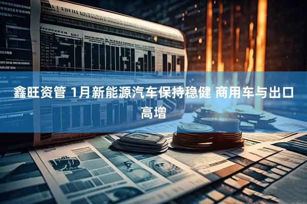 鑫旺资管 1月新能源汽车保持稳健 商用车与出口高增