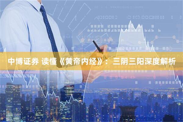 中博证券 读懂《黄帝内经》：三阴三阳深度解析