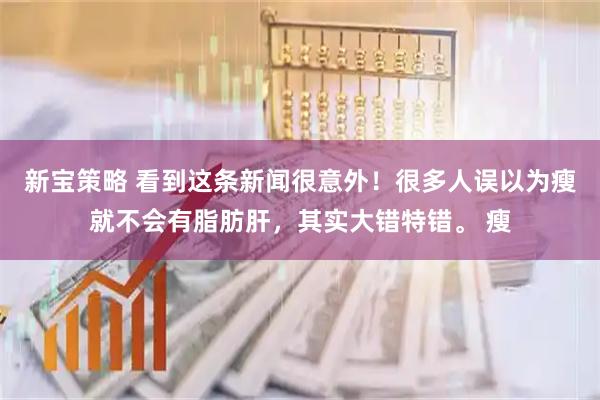 新宝策略 看到这条新闻很意外！很多人误以为瘦就不会有脂肪肝，其实大错特错。 瘦