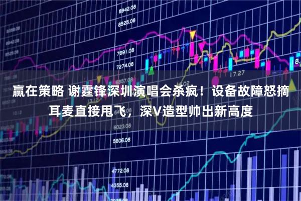 赢在策略 谢霆锋深圳演唱会杀疯！设备故障怒摘耳麦直接甩飞，深V造型帅出新高度