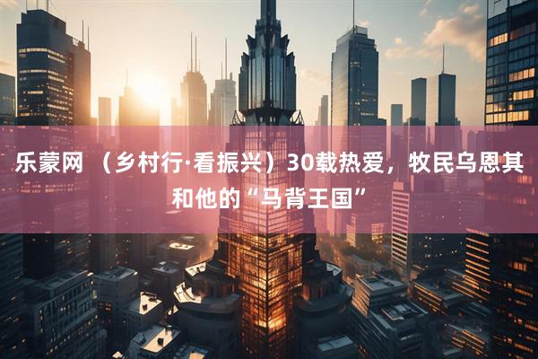 乐蒙网 （乡村行·看振兴）30载热爱，牧民乌恩其和他的“马背王国”