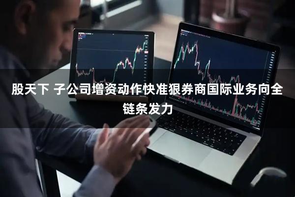 股天下 子公司增资动作快准狠券商国际业务向全链条发力