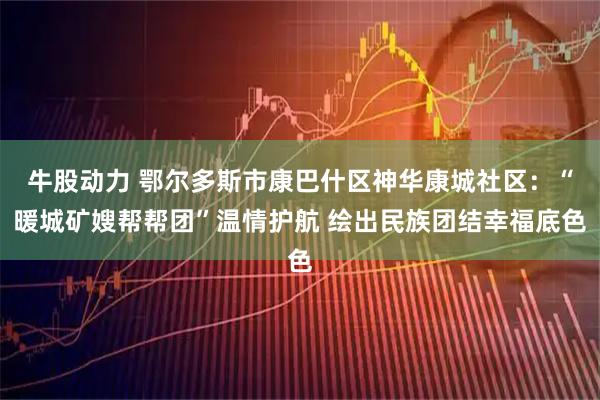 牛股动力 鄂尔多斯市康巴什区神华康城社区：“暖城矿嫂帮帮团”温情护航 绘出民族团结幸福底色