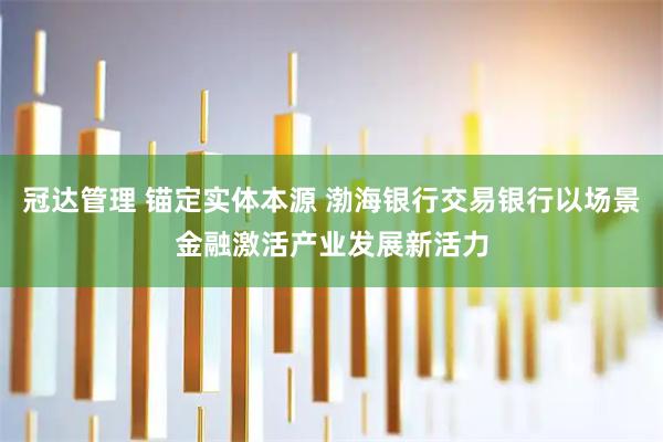 冠达管理 锚定实体本源 渤海银行交易银行以场景金融激活产业发展新活力