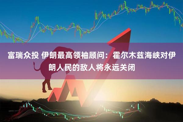 富瑞众投 伊朗最高领袖顾问：霍尔木兹海峡对伊朗人民的敌人将永远关闭