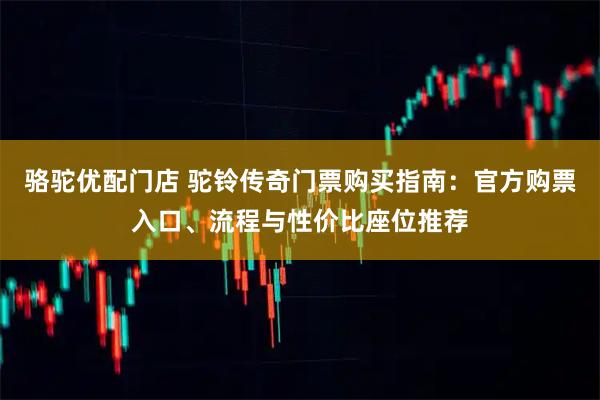 骆驼优配门店 驼铃传奇门票购买指南：官方购票入口、流程与性价比座位推荐