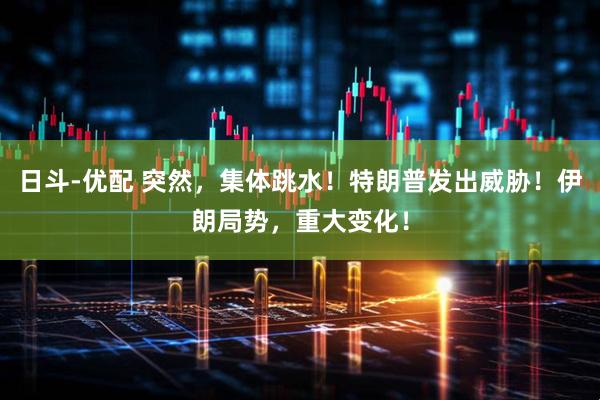 日斗-优配 突然，集体跳水！特朗普发出威胁！伊朗局势，重大变化！