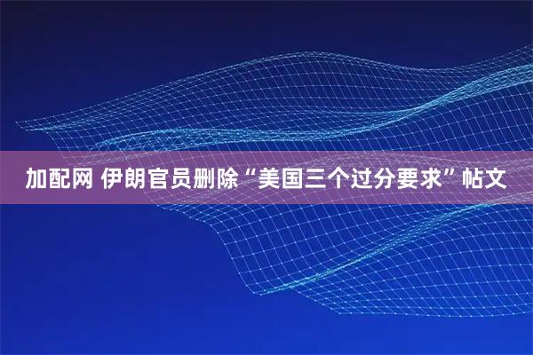加配网 伊朗官员删除“美国三个过分要求”帖文
