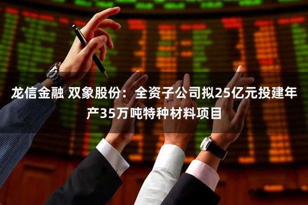 龙信金融 双象股份：全资子公司拟25亿元投建年产35万吨特种材料项目