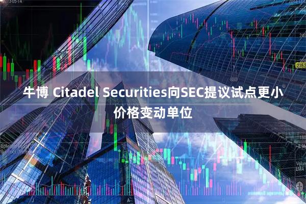 牛博 Citadel Securities向SEC提议试点更小价格变动单位