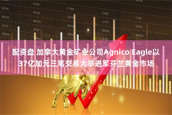 配资盘 加拿大黄金矿业公司Agnico Eagle以37亿加元三笔交易大举进军芬兰黄金市场