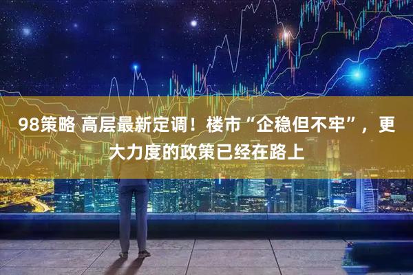 98策略 高层最新定调！楼市“企稳但不牢”，更大力度的政策已经在路上