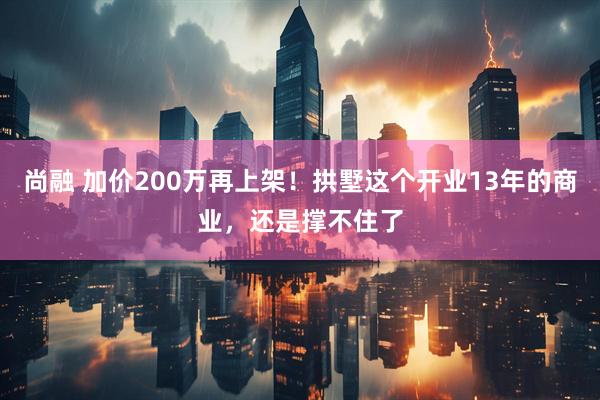 尚融 加价200万再上架！拱墅这个开业13年的商业，还是撑不住了