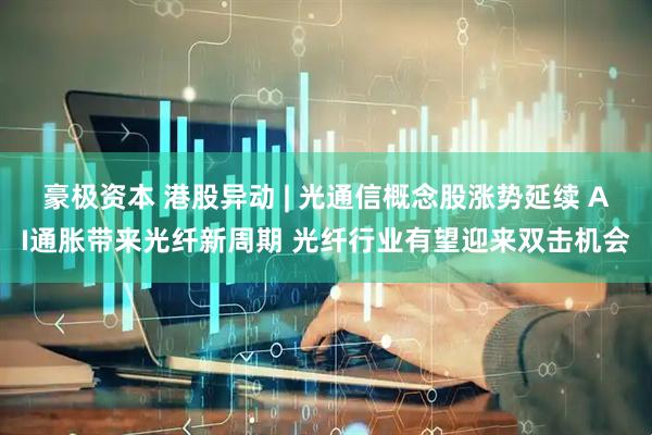 豪极资本 港股异动 | 光通信概念股涨势延续 AI通胀带来光纤新周期 光纤行业有望迎来双击机会